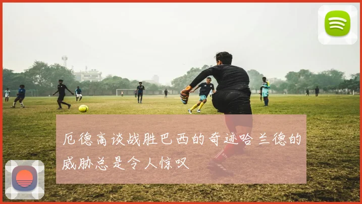 厄德高谈战胜巴西的奇迹哈兰德的威胁总是令人惊叹