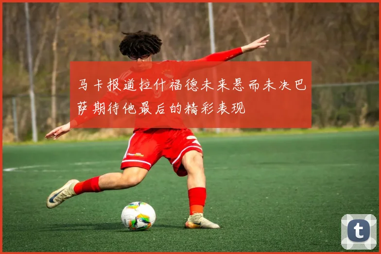 马卡报道拉什福德未来悬而未决巴萨期待他最后的精彩表现