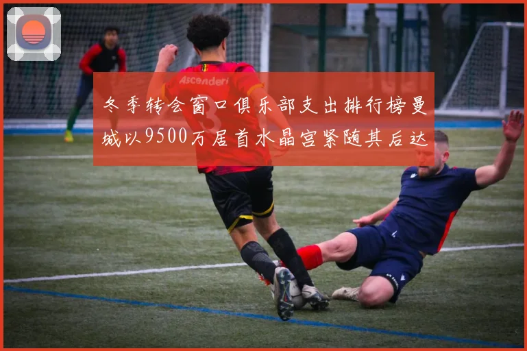 冬季转会窗口俱乐部支出排行榜曼城以9500万居首水晶宫紧随其后达8970万