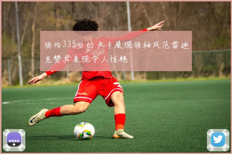 场均335分的卢卡展现领袖风范雷迪克赞其表现令人惊艳