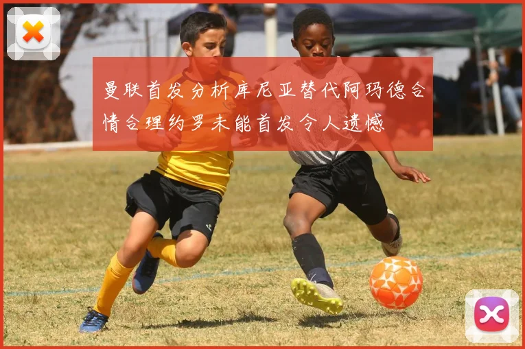 曼联首发分析库尼亚替代阿玛德合情合理约罗未能首发令人遗憾
