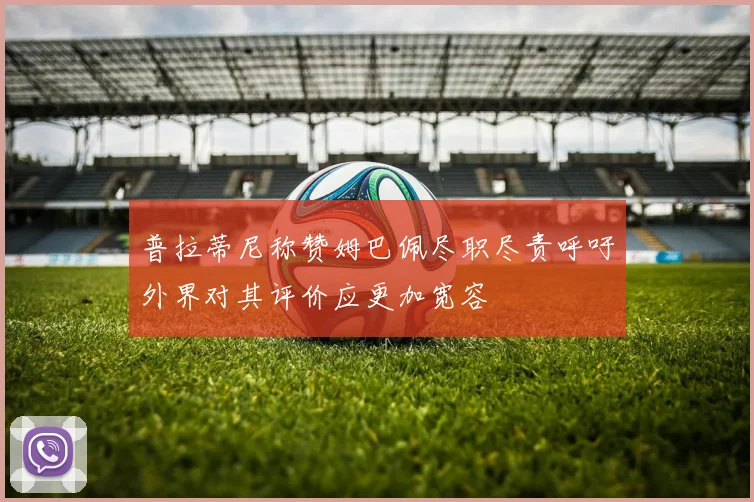普拉蒂尼称赞姆巴佩尽职尽责呼吁外界对其评价应更加宽容