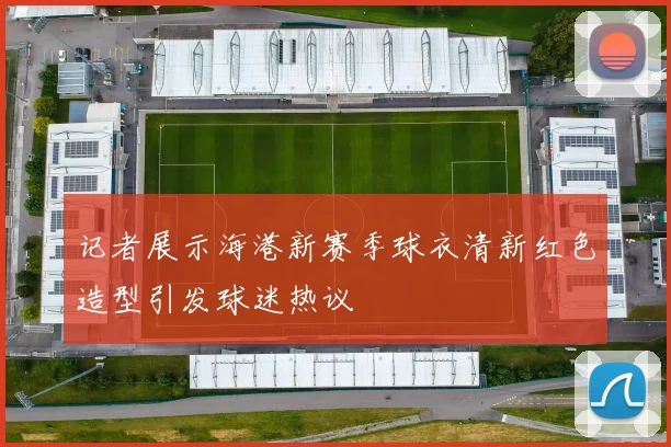 记者展示海港新赛季球衣清新红色造型引发球迷热议