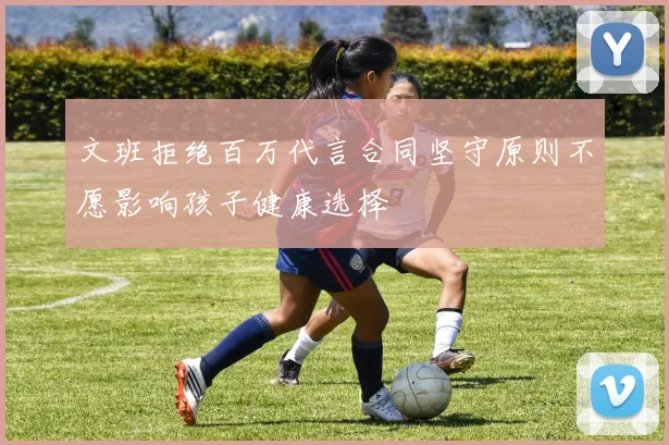 文班拒绝百万代言合同坚守原则不愿影响孩子健康选择