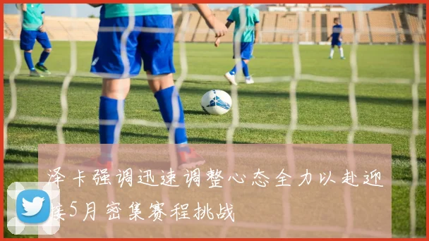 泽卡强调迅速调整心态全力以赴迎接5月密集赛程挑战