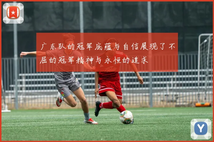 广东队的冠军底蕴与自信展现了不屈的冠军精神与永恒的追求