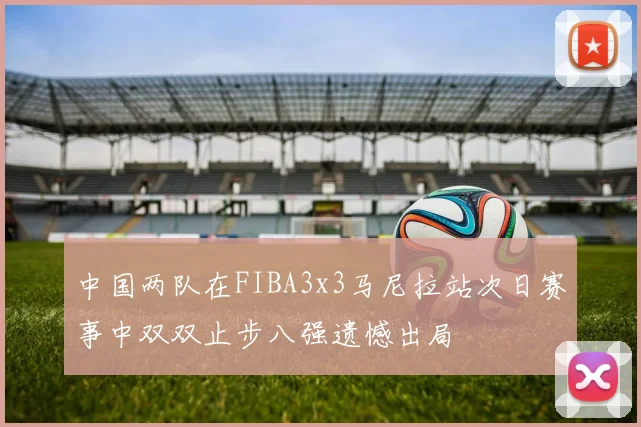 中国两队在FIBA3x3马尼拉站次日赛事中双双止步八强遗憾出局
