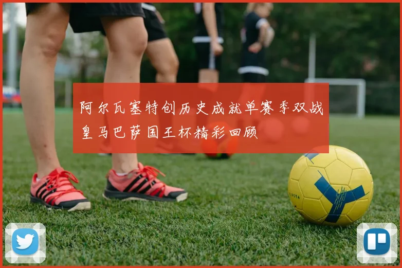 阿尔瓦塞特创历史成就单赛季双战皇马巴萨国王杯精彩回顾
