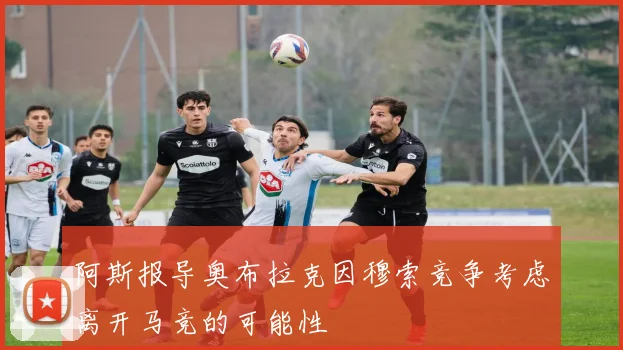 阿斯报导奥布拉克因穆索竞争考虑离开马竞的可能性