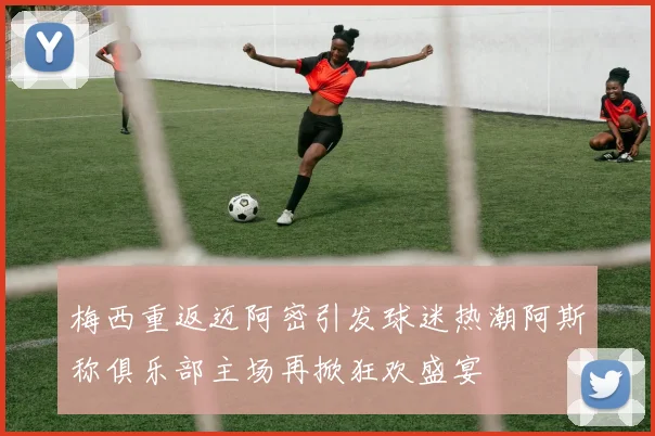 梅西重返迈阿密引发球迷热潮阿斯称俱乐部主场再掀狂欢盛宴