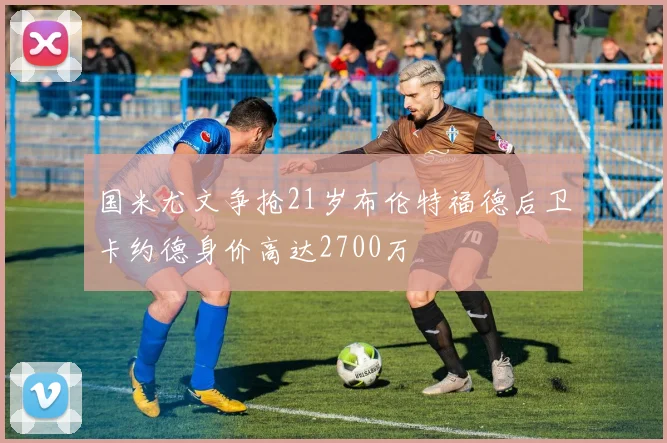 国米尤文争抢21岁布伦特福德后卫卡约德身价高达2700万