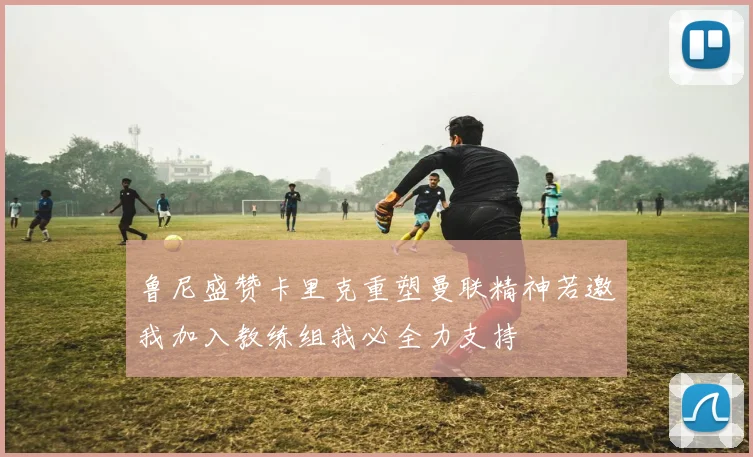 鲁尼盛赞卡里克重塑曼联精神若邀我加入教练组我必全力支持