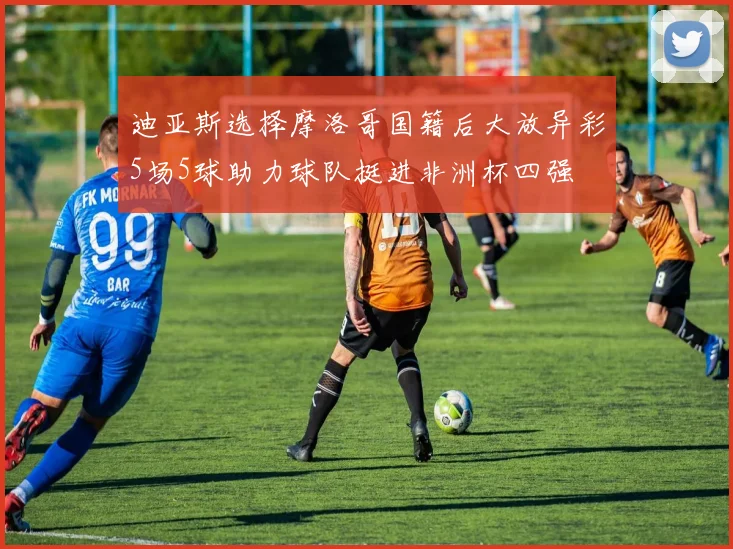 迪亚斯选择摩洛哥国籍后大放异彩5场5球助力球队挺进非洲杯四强