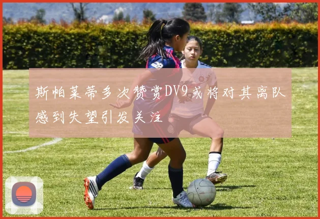 斯帕莱蒂多次赞赏DV9或将对其离队感到失望引发关注