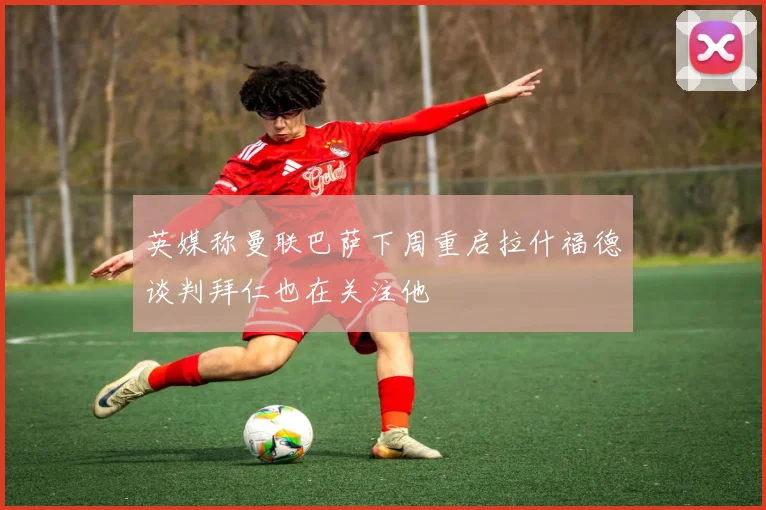 英媒称曼联巴萨下周重启拉什福德谈判拜仁也在关注他