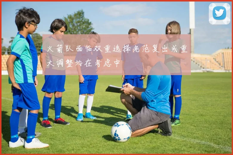 火箭队面临双重选择老范复出或重大调整均在考虑中