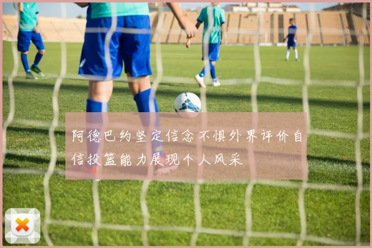 阿德巴约坚定信念不惧外界评价自信投篮能力展现个人风采