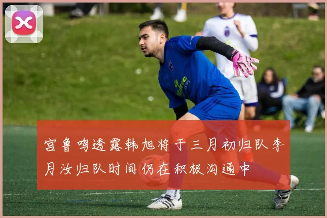 宫鲁鸣透露韩旭将于三月初归队李月汝归队时间仍在积极沟通中