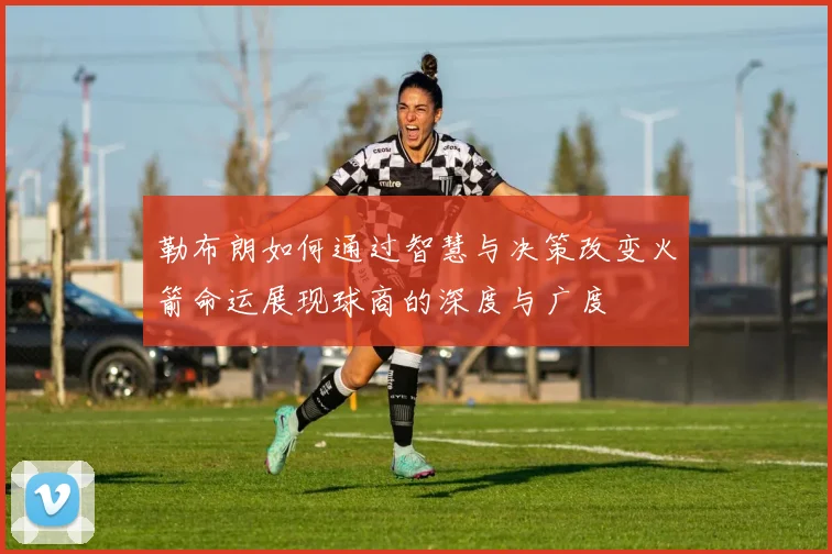 勒布朗如何通过智慧与决策改变火箭命运展现球商的深度与广度