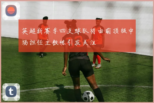 英超新赛季四支球队将由前顶级中场担任主教练引发关注