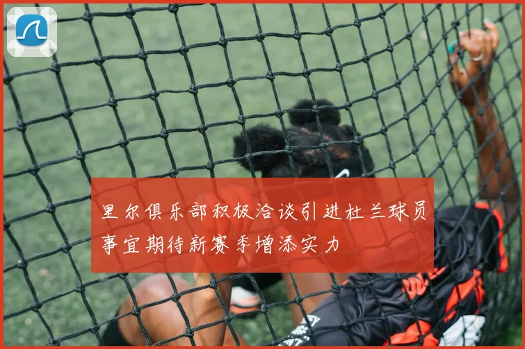 里尔俱乐部积极洽谈引进杜兰球员事宜期待新赛季增添实力