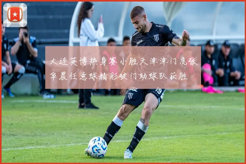 大连英博热身赛小胜天津津门虎张华晨任意球精彩破门助球队获胜
