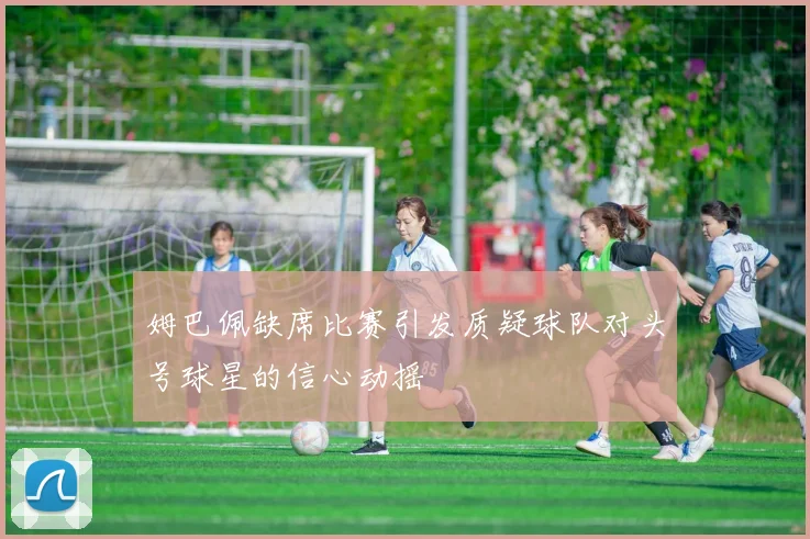 姆巴佩缺席比赛引发质疑球队对头号球星的信心动摇