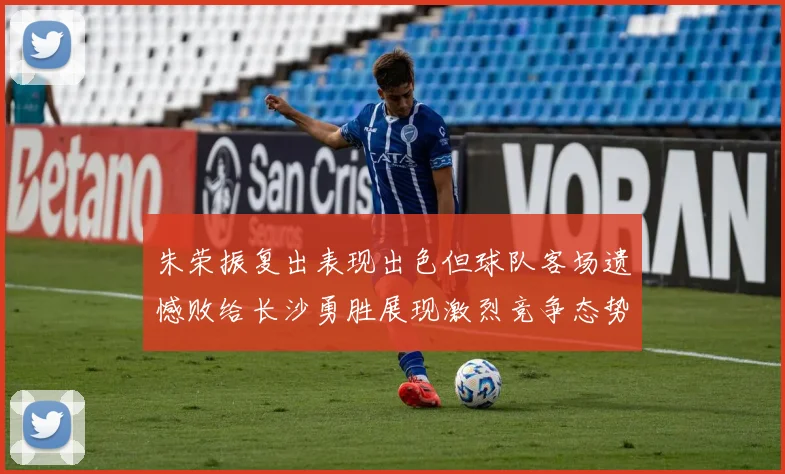 朱荣振复出表现出色但球队客场遗憾败给长沙勇胜展现激烈竞争态势