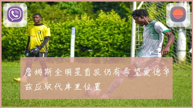 詹姆斯全明星首发仍有希望爱德华兹应取代库里位置