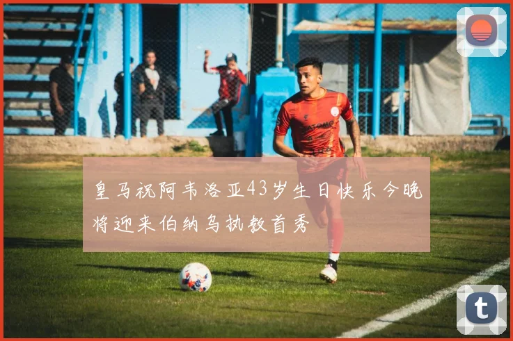 皇马祝阿韦洛亚43岁生日快乐今晚将迎来伯纳乌执教首秀