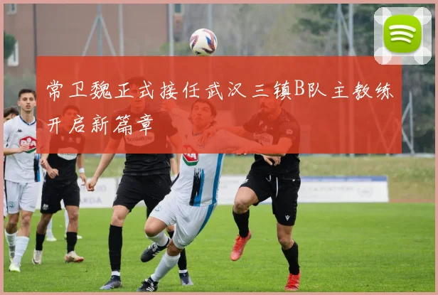常卫魏正式接任武汉三镇B队主教练开启新篇章