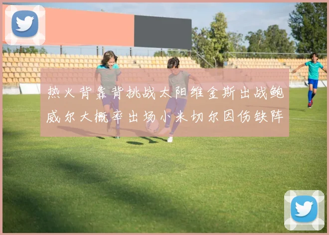 热火背靠背挑战太阳维金斯出战鲍威尔大概率出场小米切尔因伤缺阵