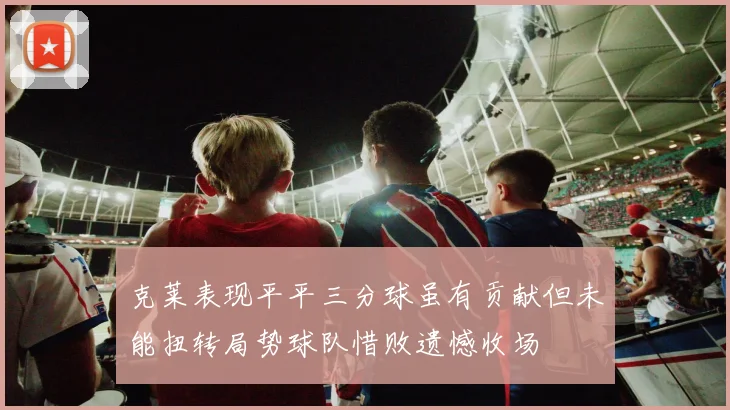 克莱表现平平三分球虽有贡献但未能扭转局势球队惜败遗憾收场